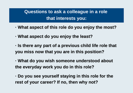 Questions to ask a colleague in a role that interests you:· What aspect of this role do you enjoy the most? · What aspect do you enjoy the least? · Is there any part of a previous child life role that you miss now that you are in this position? · What do you wish someone understood about the everyday work you do in this role? · Do you see yourself staying in this role for the rest of your career? If no, then why not?